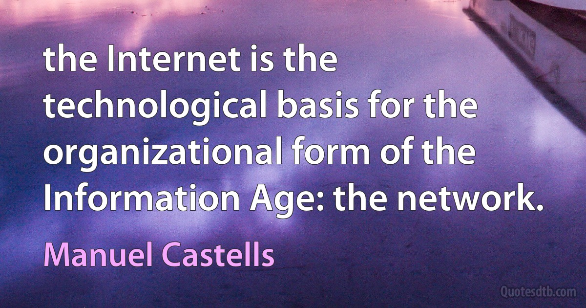 the Internet is the technological basis for the organizational form of the Information Age: the network. (Manuel Castells)