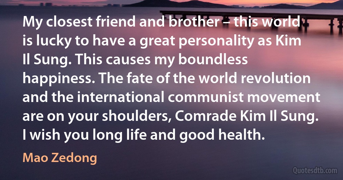 My closest friend and brother – this world is lucky to have a great personality as Kim Il Sung. This causes my boundless happiness. The fate of the world revolution and the international communist movement are on your shoulders, Comrade Kim Il Sung. I wish you long life and good health. (Mao Zedong)