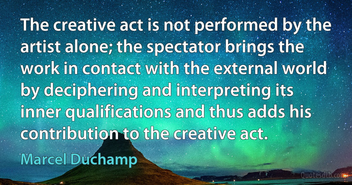 The creative act is not performed by the artist alone; the spectator brings the work in contact with the external world by deciphering and interpreting its inner qualifications and thus adds his contribution to the creative act. (Marcel Duchamp)