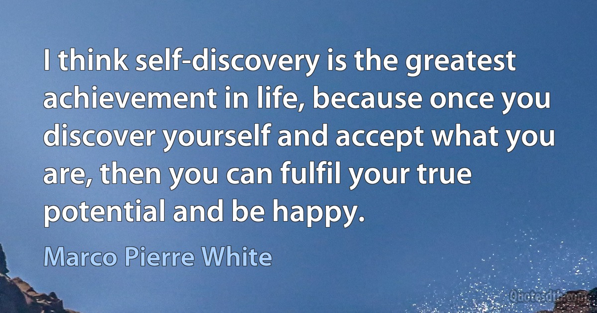 I think self-discovery is the greatest achievement in life, because once you discover yourself and accept what you are, then you can fulfil your true potential and be happy. (Marco Pierre White)