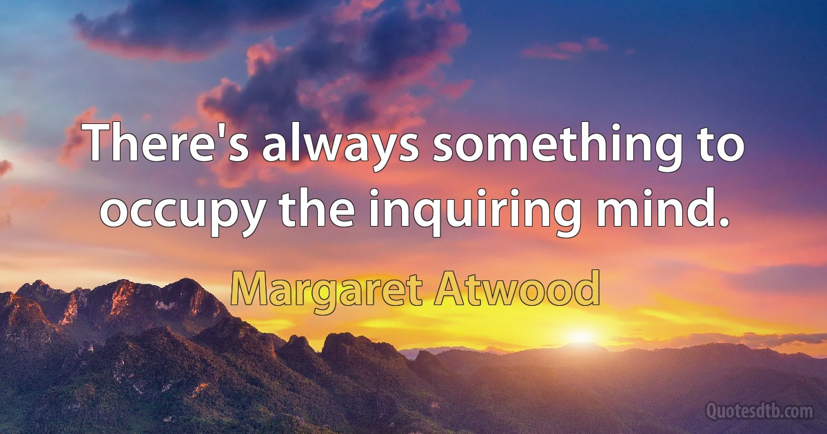 There's always something to occupy the inquiring mind. (Margaret Atwood)