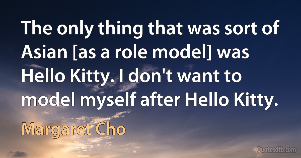 The only thing that was sort of Asian [as a role model] was Hello Kitty. I don't want to model myself after Hello Kitty. (Margaret Cho)