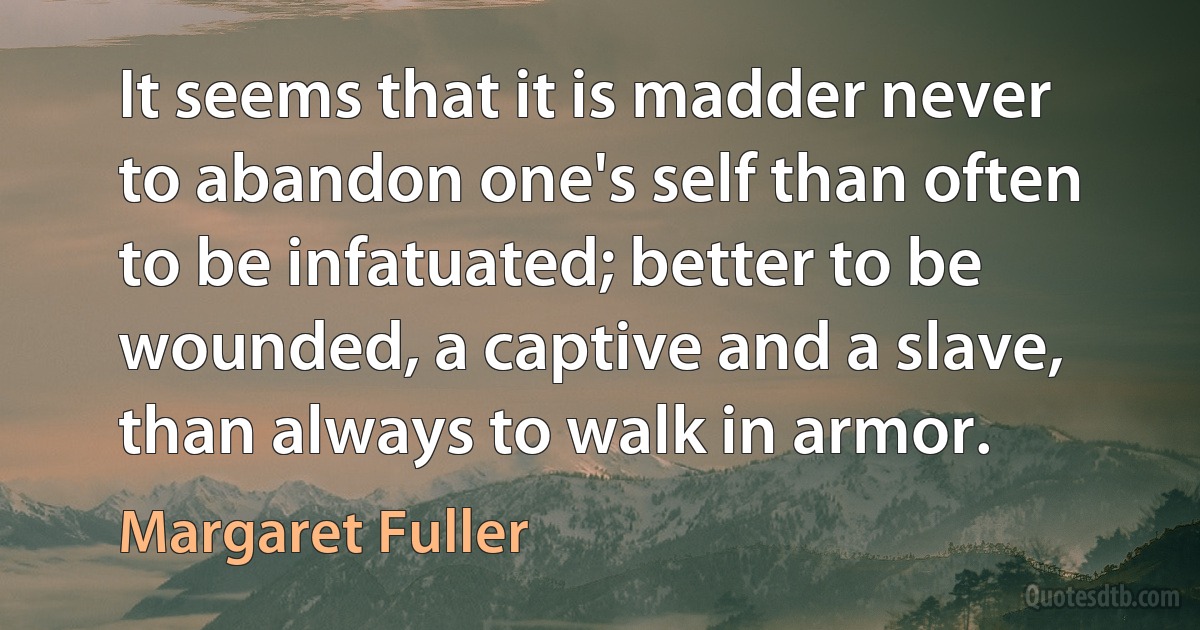 It seems that it is madder never to abandon one's self than often to be infatuated; better to be wounded, a captive and a slave, than always to walk in armor. (Margaret Fuller)