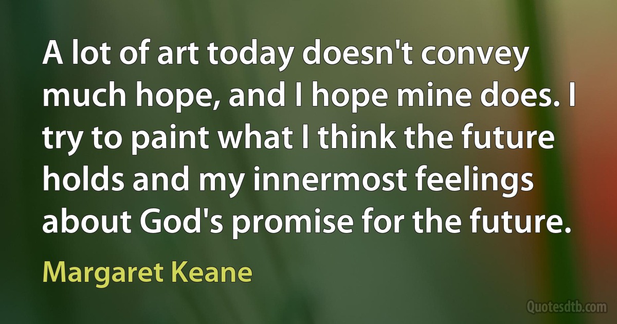 A lot of art today doesn't convey much hope, and I hope mine does. I try to paint what I think the future holds and my innermost feelings about God's promise for the future. (Margaret Keane)