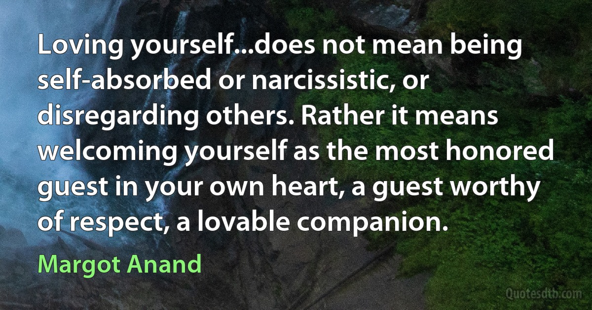 Loving yourself...does not mean being self-absorbed or narcissistic, or disregarding others. Rather it means welcoming yourself as the most honored guest in your own heart, a guest worthy of respect, a lovable companion. (Margot Anand)