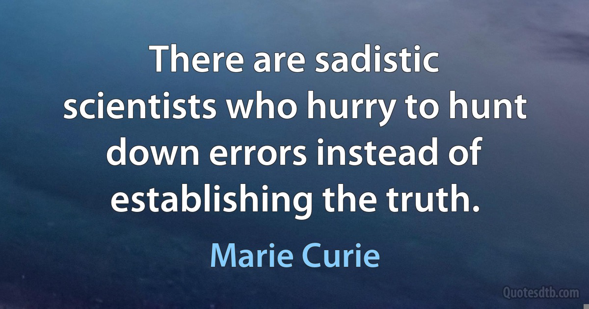 There are sadistic scientists who hurry to hunt down errors instead of establishing the truth. (Marie Curie)