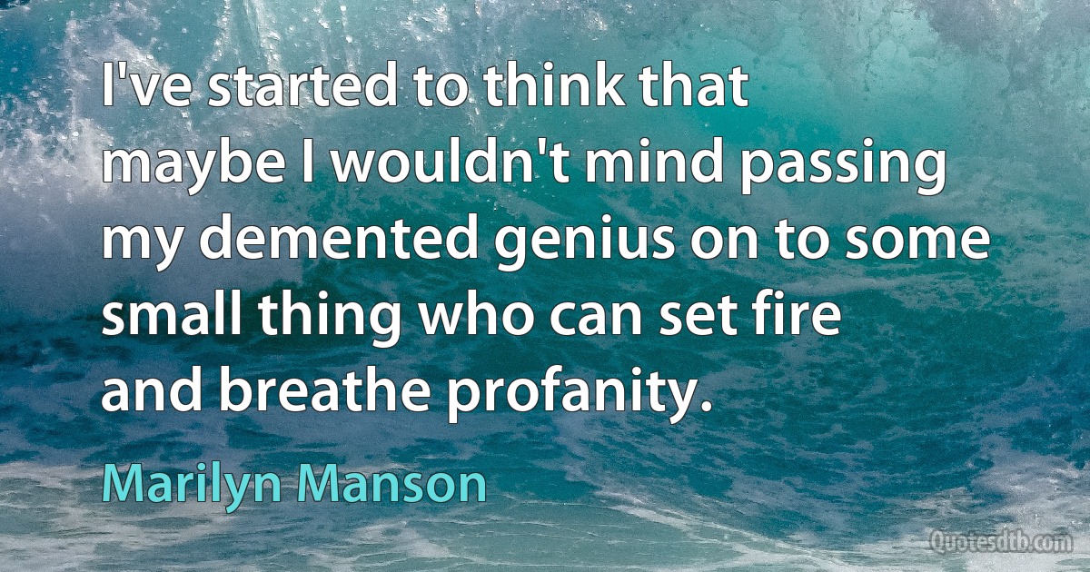 I've started to think that maybe I wouldn't mind passing my demented genius on to some small thing who can set fire and breathe profanity. (Marilyn Manson)