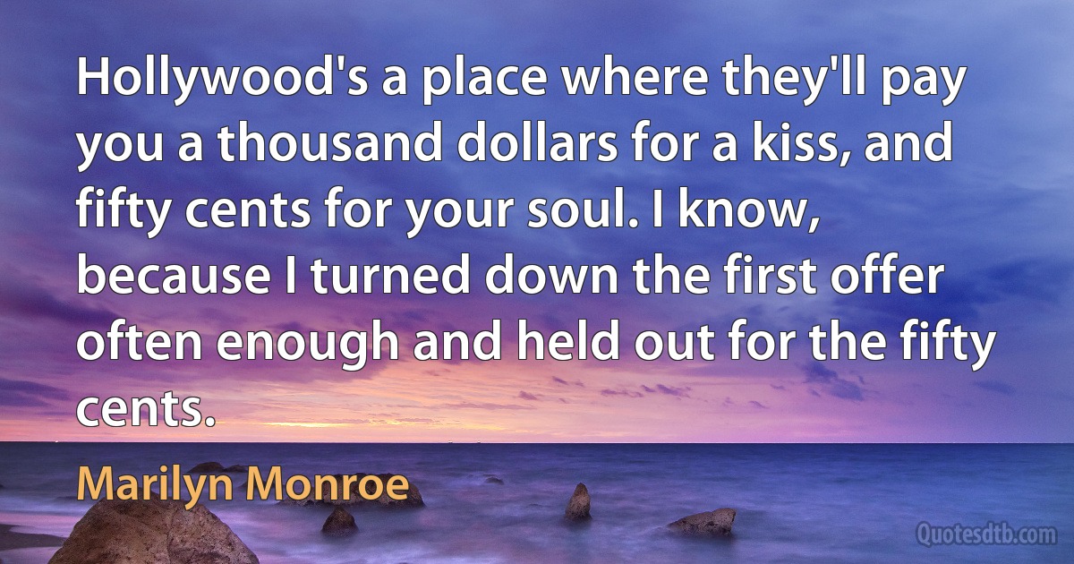 Hollywood's a place where they'll pay you a thousand dollars for a kiss, and fifty cents for your soul. I know, because I turned down the first offer often enough and held out for the fifty cents. (Marilyn Monroe)