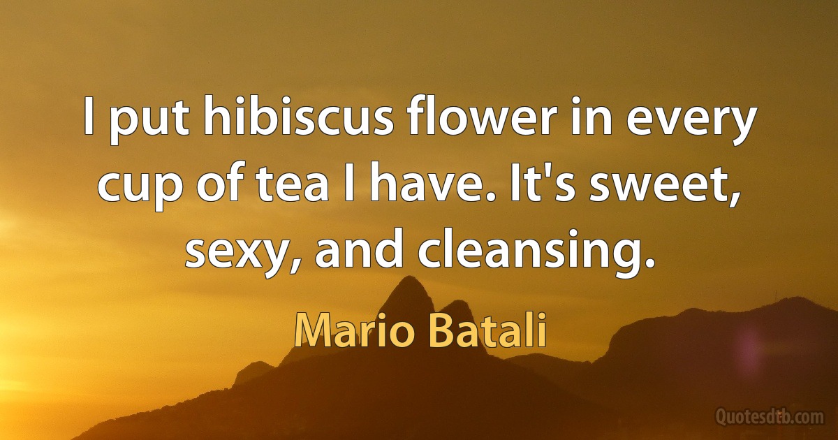 I put hibiscus flower in every cup of tea I have. It's sweet, sexy, and cleansing. (Mario Batali)