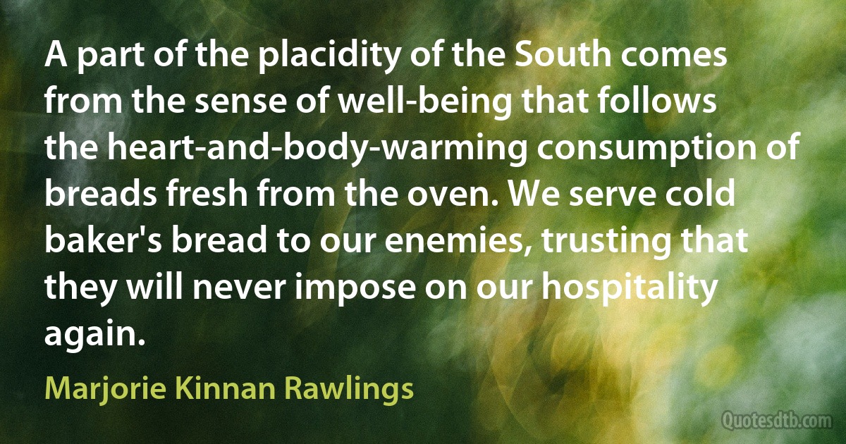 A part of the placidity of the South comes from the sense of well-being that follows the heart-and-body-warming consumption of breads fresh from the oven. We serve cold baker's bread to our enemies, trusting that they will never impose on our hospitality again. (Marjorie Kinnan Rawlings)