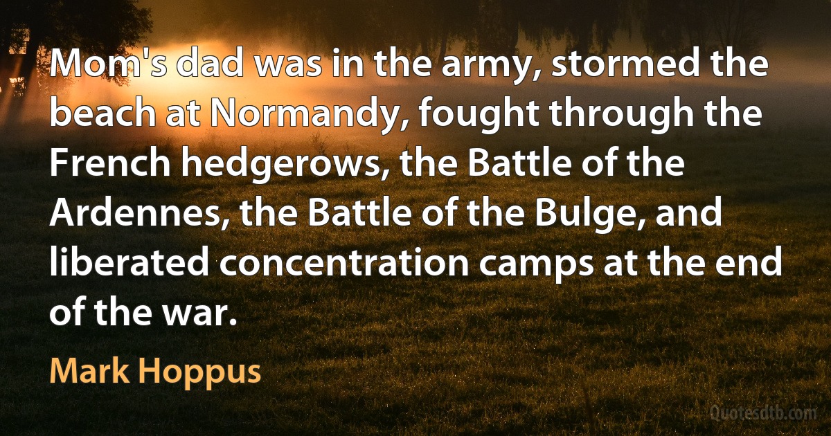 Mom's dad was in the army, stormed the beach at Normandy, fought through the French hedgerows, the Battle of the Ardennes, the Battle of the Bulge, and liberated concentration camps at the end of the war. (Mark Hoppus)