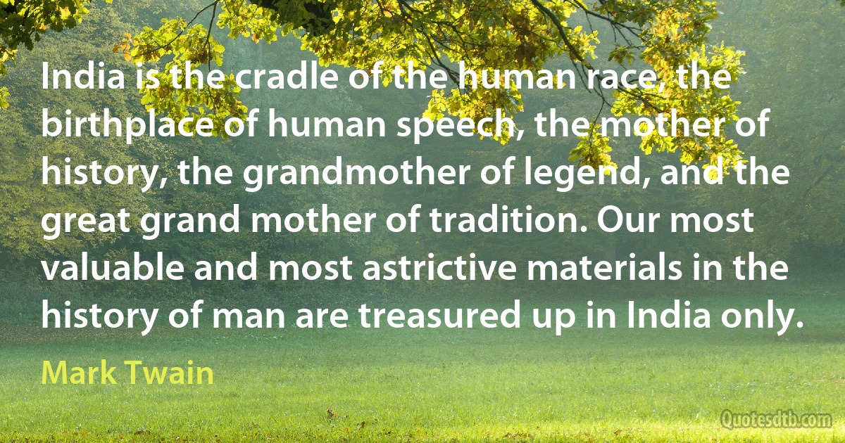 India is the cradle of the human race, the birthplace of human speech, the mother of history, the grandmother of legend, and the great grand mother of tradition. Our most valuable and most astrictive materials in the history of man are treasured up in India only. (Mark Twain)