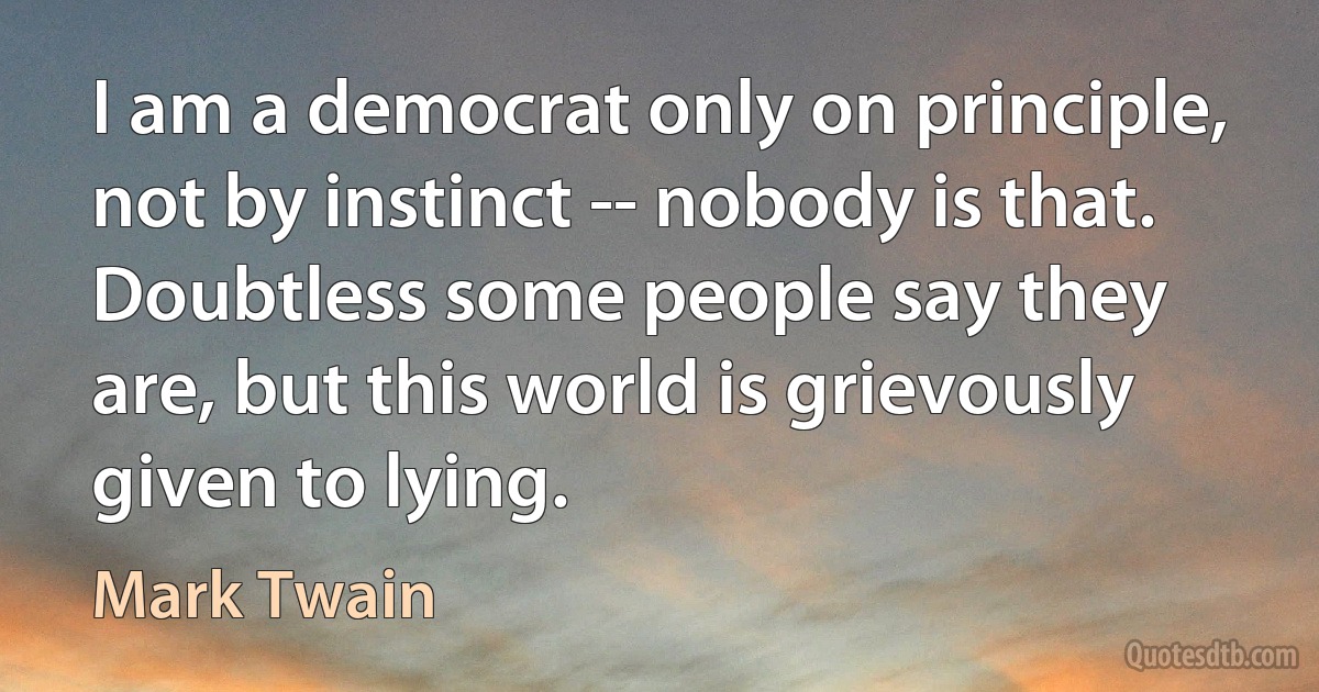 I am a democrat only on principle, not by instinct -- nobody is that. Doubtless some people say they are, but this world is grievously given to lying. (Mark Twain)