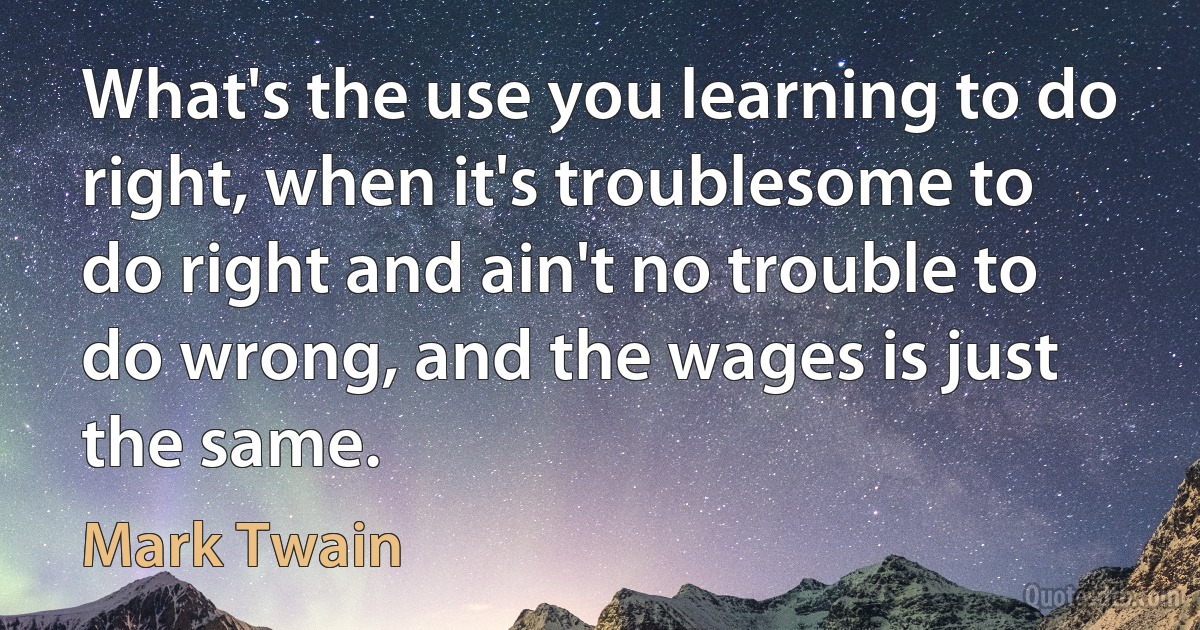 What's the use you learning to do right, when it's troublesome to do right and ain't no trouble to do wrong, and the wages is just the same. (Mark Twain)