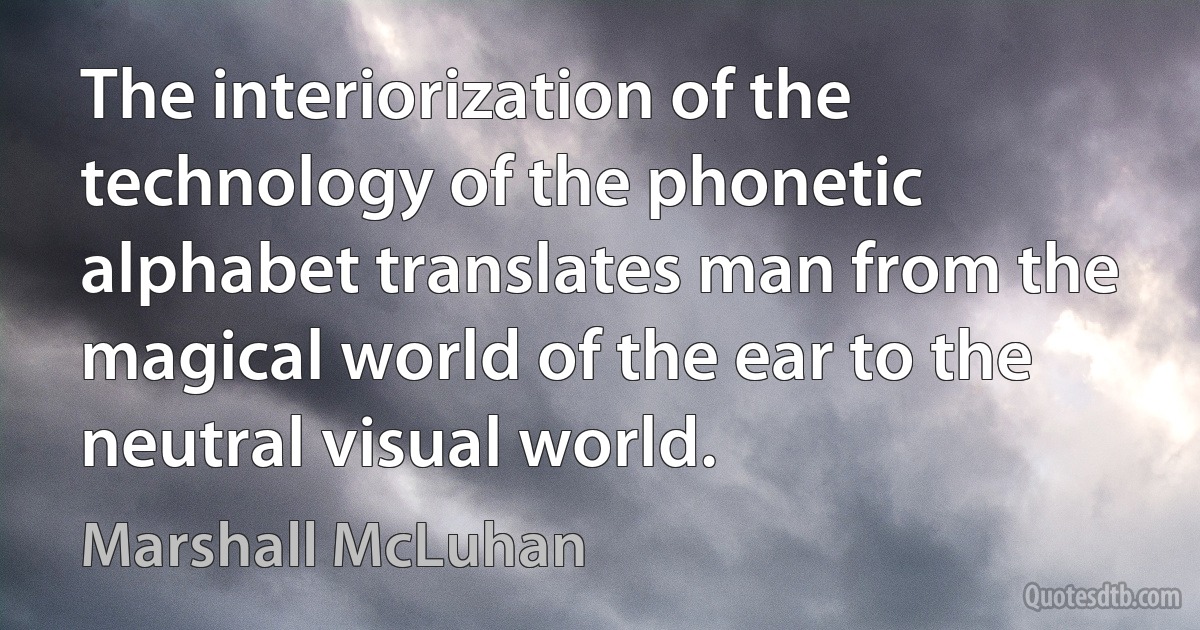 The interiorization of the technology of the phonetic alphabet translates man from the magical world of the ear to the neutral visual world. (Marshall McLuhan)