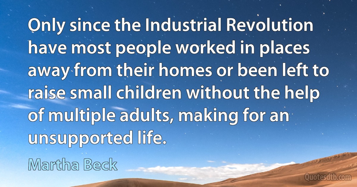 Only since the Industrial Revolution have most people worked in places away from their homes or been left to raise small children without the help of multiple adults, making for an unsupported life. (Martha Beck)