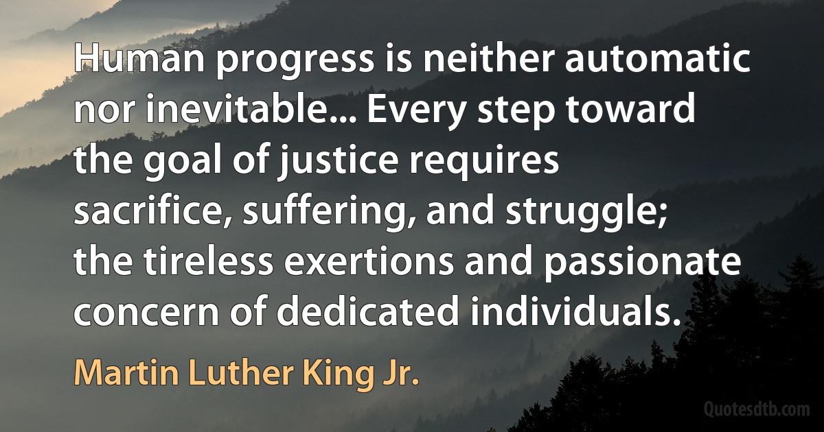 Human progress is neither automatic nor inevitable... Every step toward the goal of justice requires sacrifice, suffering, and struggle; the tireless exertions and passionate concern of dedicated individuals. (Martin Luther King Jr.)