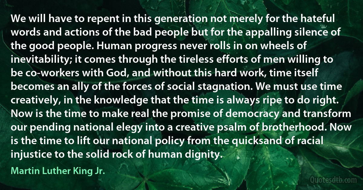 We will have to repent in this generation not merely for the hateful words and actions of the bad people but for the appalling silence of the good people. Human progress never rolls in on wheels of inevitability; it comes through the tireless efforts of men willing to be co-workers with God, and without this hard work, time itself becomes an ally of the forces of social stagnation. We must use time creatively, in the knowledge that the time is always ripe to do right. Now is the time to make real the promise of democracy and transform our pending national elegy into a creative psalm of brotherhood. Now is the time to lift our national policy from the quicksand of racial injustice to the solid rock of human dignity. (Martin Luther King Jr.)