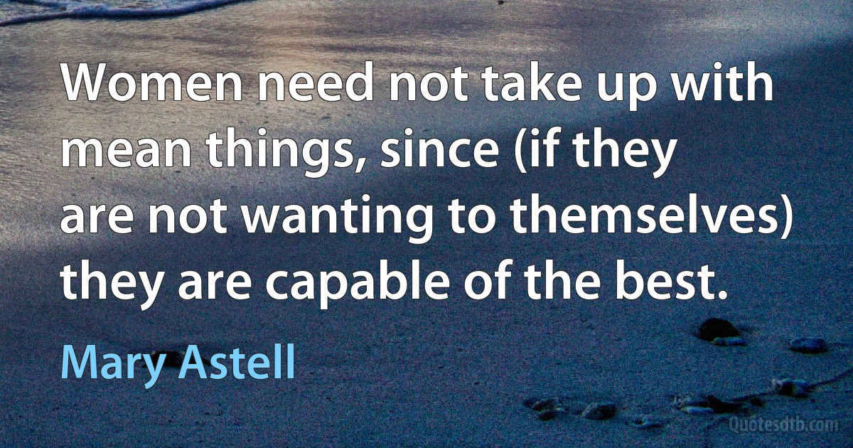 Women need not take up with mean things, since (if they are not wanting to themselves) they are capable of the best. (Mary Astell)