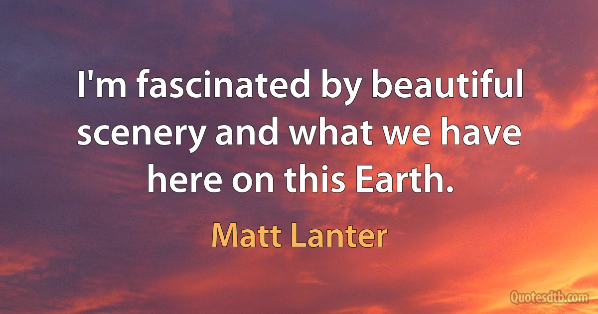 I'm fascinated by beautiful scenery and what we have here on this Earth. (Matt Lanter)