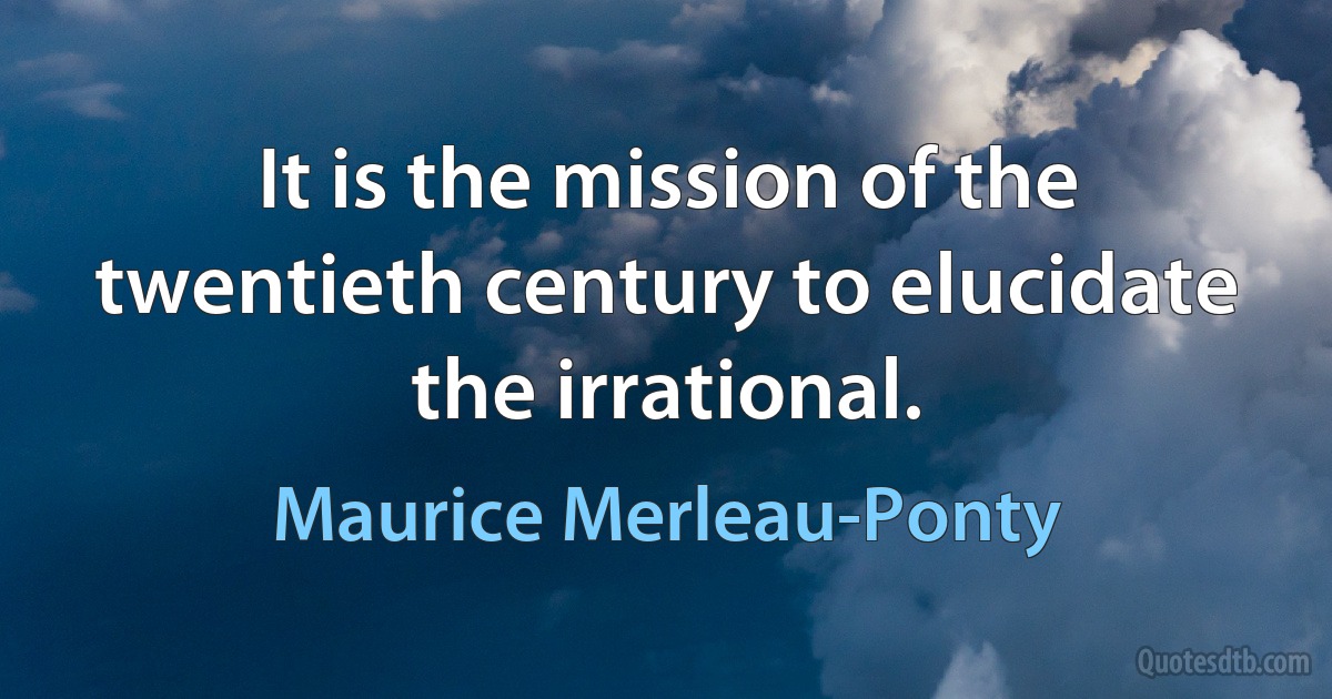 It is the mission of the twentieth century to elucidate the irrational. (Maurice Merleau-Ponty)