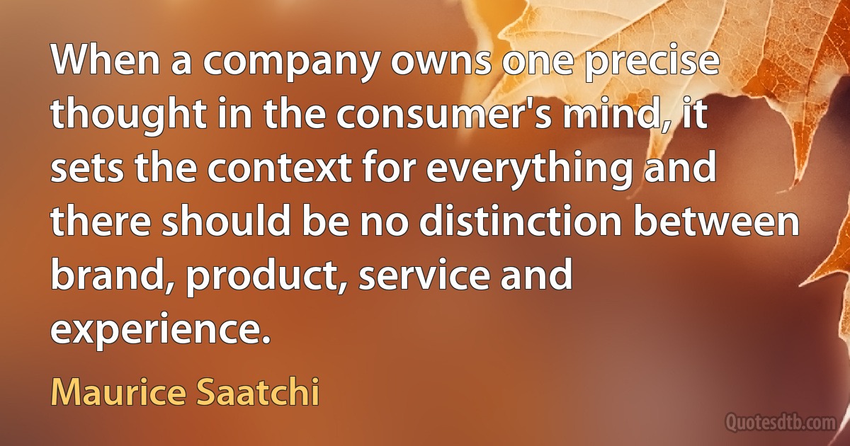 When a company owns one precise thought in the consumer's mind, it sets the context for everything and there should be no distinction between brand, product, service and experience. (Maurice Saatchi)