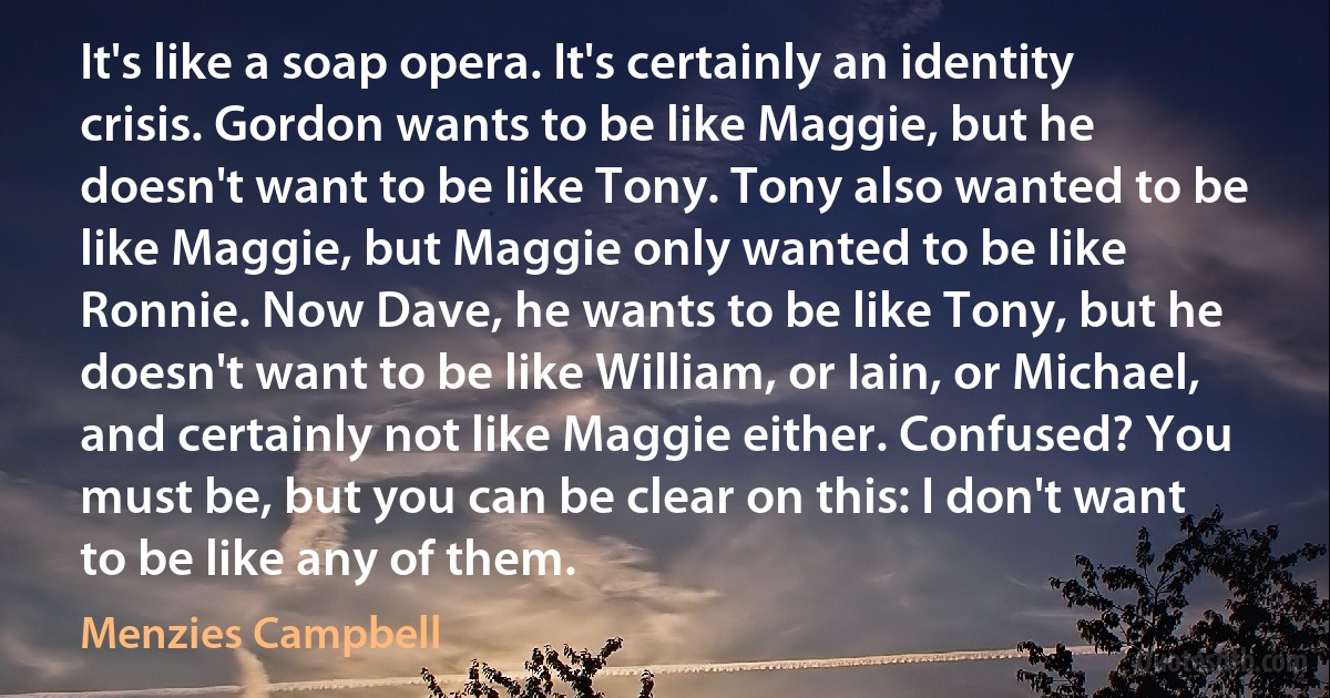 It's like a soap opera. It's certainly an identity crisis. Gordon wants to be like Maggie, but he doesn't want to be like Tony. Tony also wanted to be like Maggie, but Maggie only wanted to be like Ronnie. Now Dave, he wants to be like Tony, but he doesn't want to be like William, or Iain, or Michael, and certainly not like Maggie either. Confused? You must be, but you can be clear on this: I don't want to be like any of them. (Menzies Campbell)