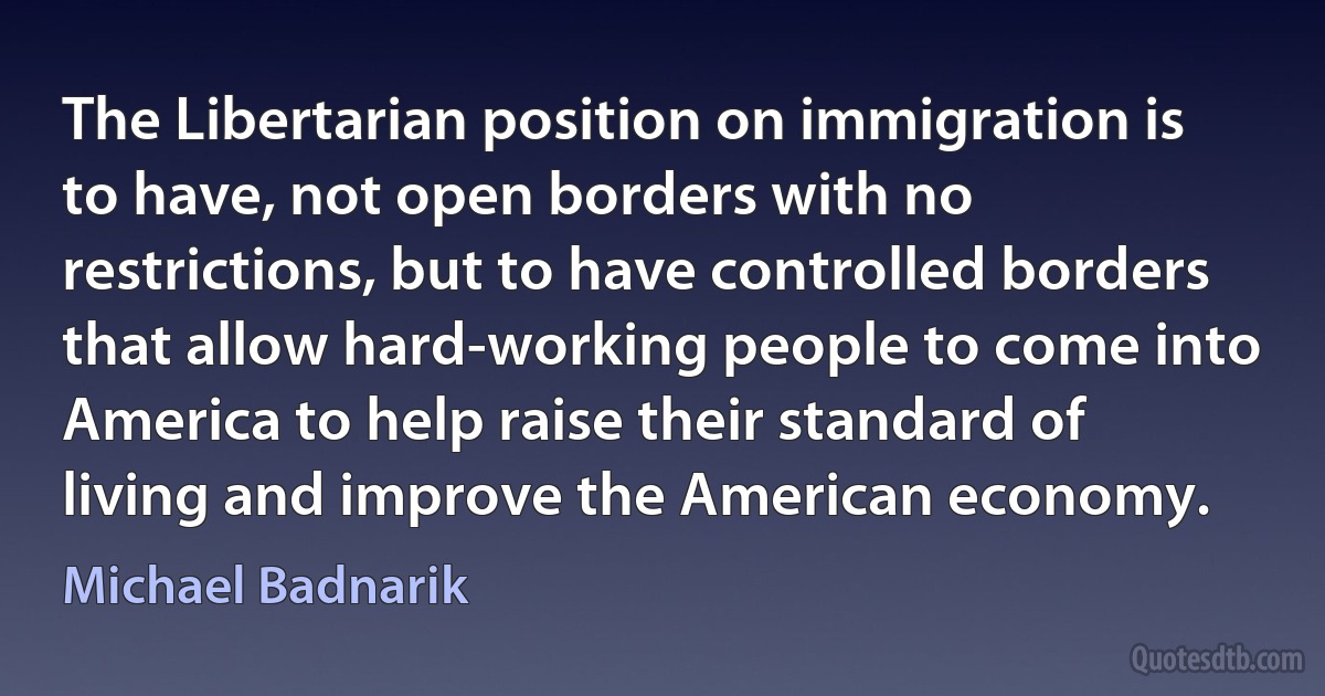 The Libertarian position on immigration is to have, not open borders with no restrictions, but to have controlled borders that allow hard-working people to come into America to help raise their standard of living and improve the American economy. (Michael Badnarik)