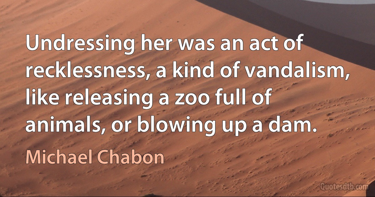 Undressing her was an act of recklessness, a kind of vandalism, like releasing a zoo full of animals, or blowing up a dam. (Michael Chabon)