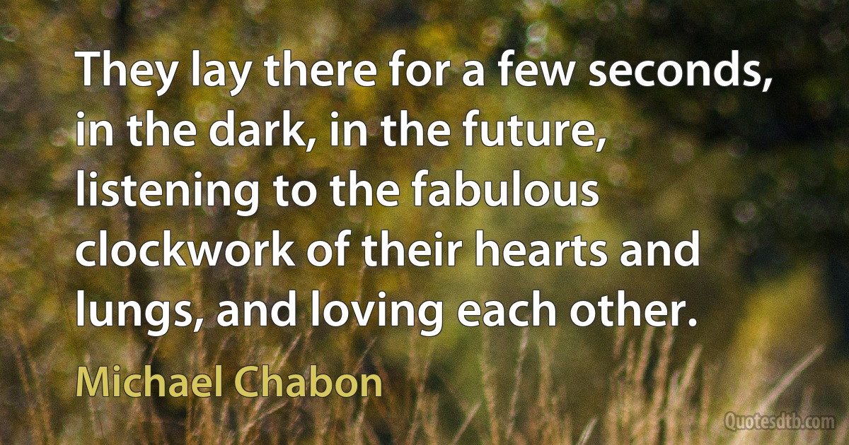 They lay there for a few seconds, in the dark, in the future, listening to the fabulous clockwork of their hearts and lungs, and loving each other. (Michael Chabon)