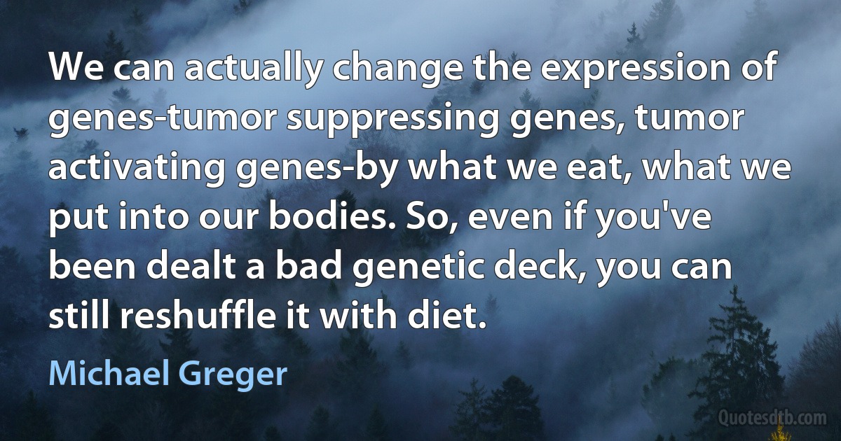 We can actually change the expression of genes-tumor suppressing genes, tumor activating genes-by what we eat, what we put into our bodies. So, even if you've been dealt a bad genetic deck, you can still reshuffle it with diet. (Michael Greger)