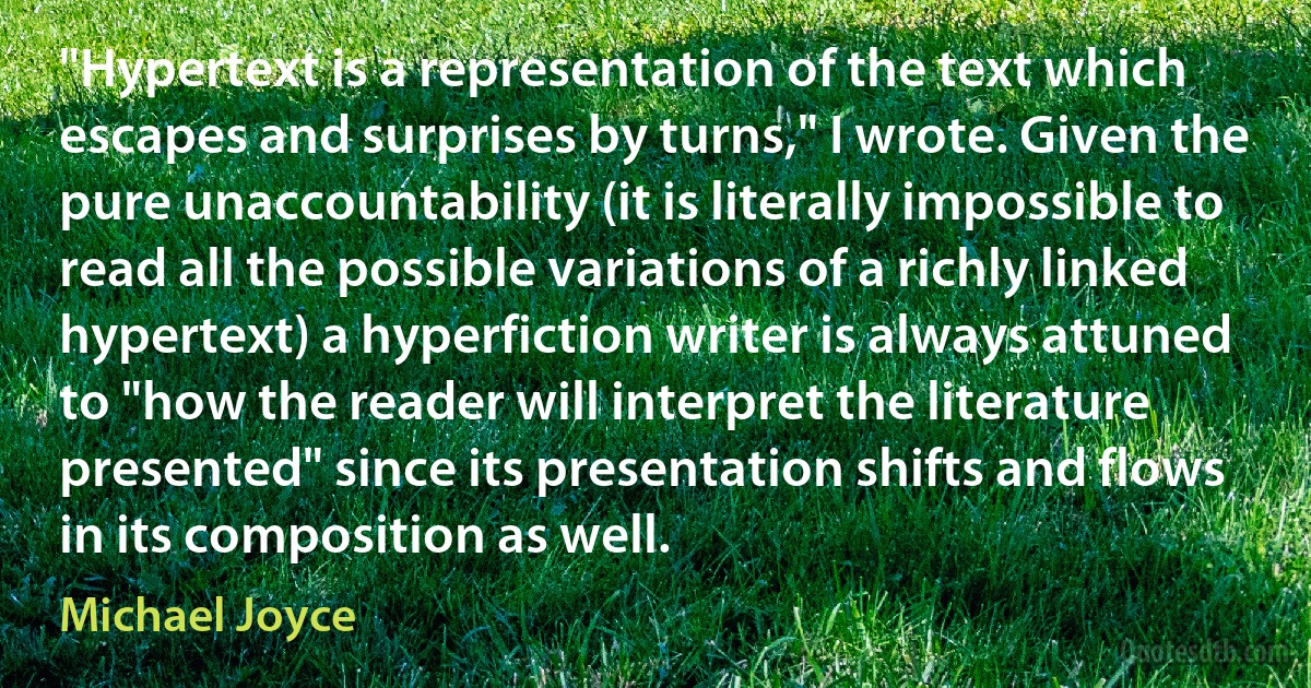 "Hypertext is a representation of the text which escapes and surprises by turns," I wrote. Given the pure unaccountability (it is literally impossible to read all the possible variations of a richly linked hypertext) a hyperfiction writer is always attuned to "how the reader will interpret the literature presented" since its presentation shifts and flows in its composition as well. (Michael Joyce)