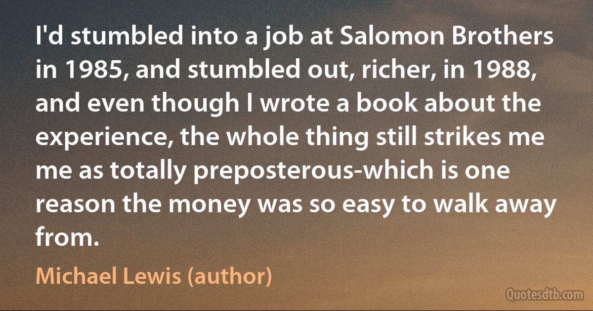 I'd stumbled into a job at Salomon Brothers in 1985, and stumbled out, richer, in 1988, and even though I wrote a book about the experience, the whole thing still strikes me me as totally preposterous-which is one reason the money was so easy to walk away from. (Michael Lewis (author))