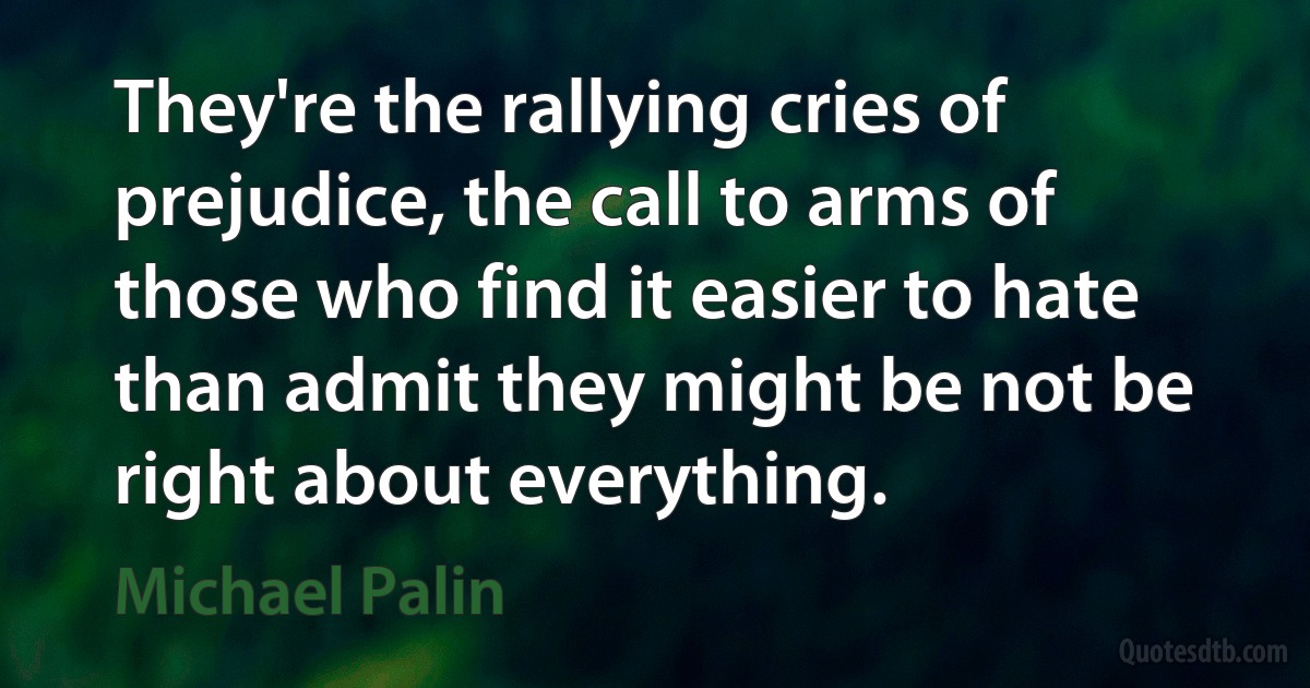 They're the rallying cries of prejudice, the call to arms of those who find it easier to hate than admit they might be not be right about everything. (Michael Palin)