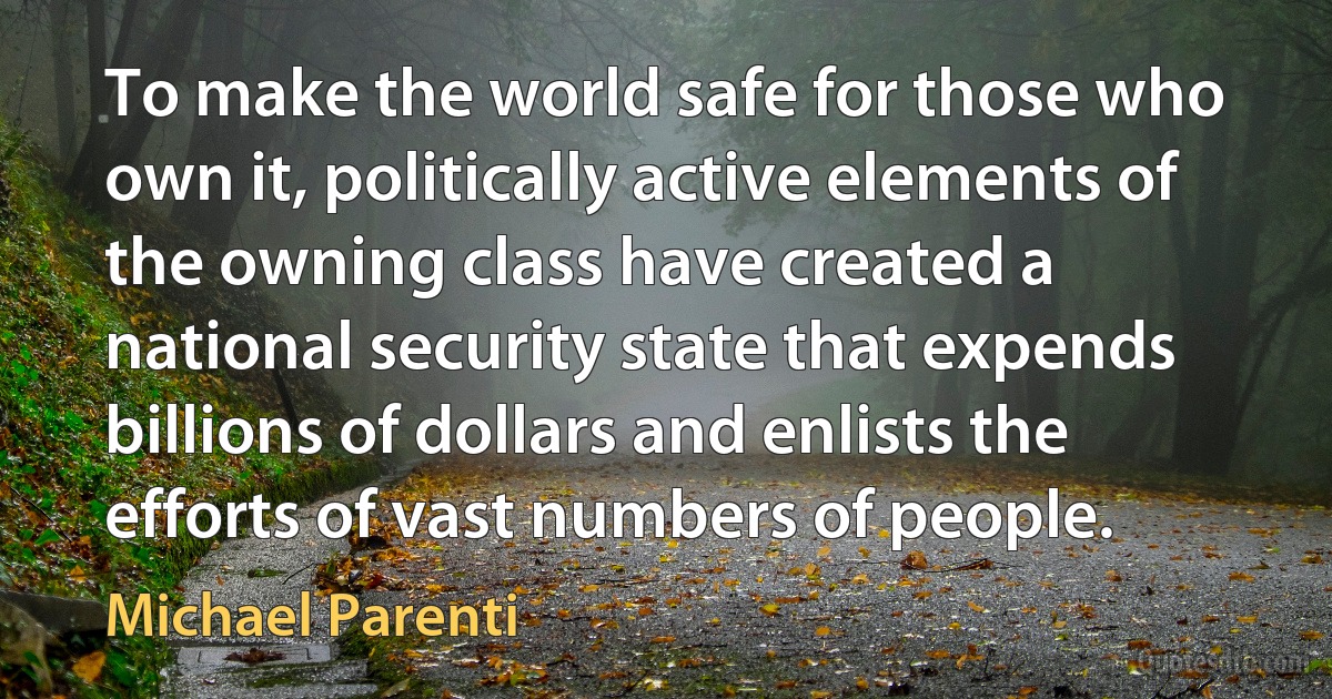 To make the world safe for those who own it, politically active elements of the owning class have created a national security state that expends billions of dollars and enlists the efforts of vast numbers of people. (Michael Parenti)