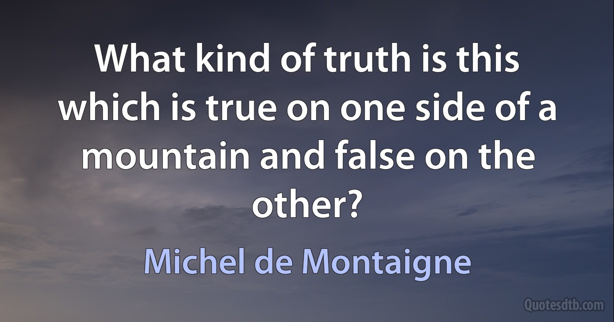 What kind of truth is this which is true on one side of a mountain and false on the other? (Michel de Montaigne)