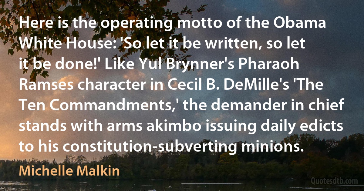 Here is the operating motto of the Obama White House: 'So let it be written, so let it be done!' Like Yul Brynner's Pharaoh Ramses character in Cecil B. DeMille's 'The Ten Commandments,' the demander in chief stands with arms akimbo issuing daily edicts to his constitution-subverting minions. (Michelle Malkin)