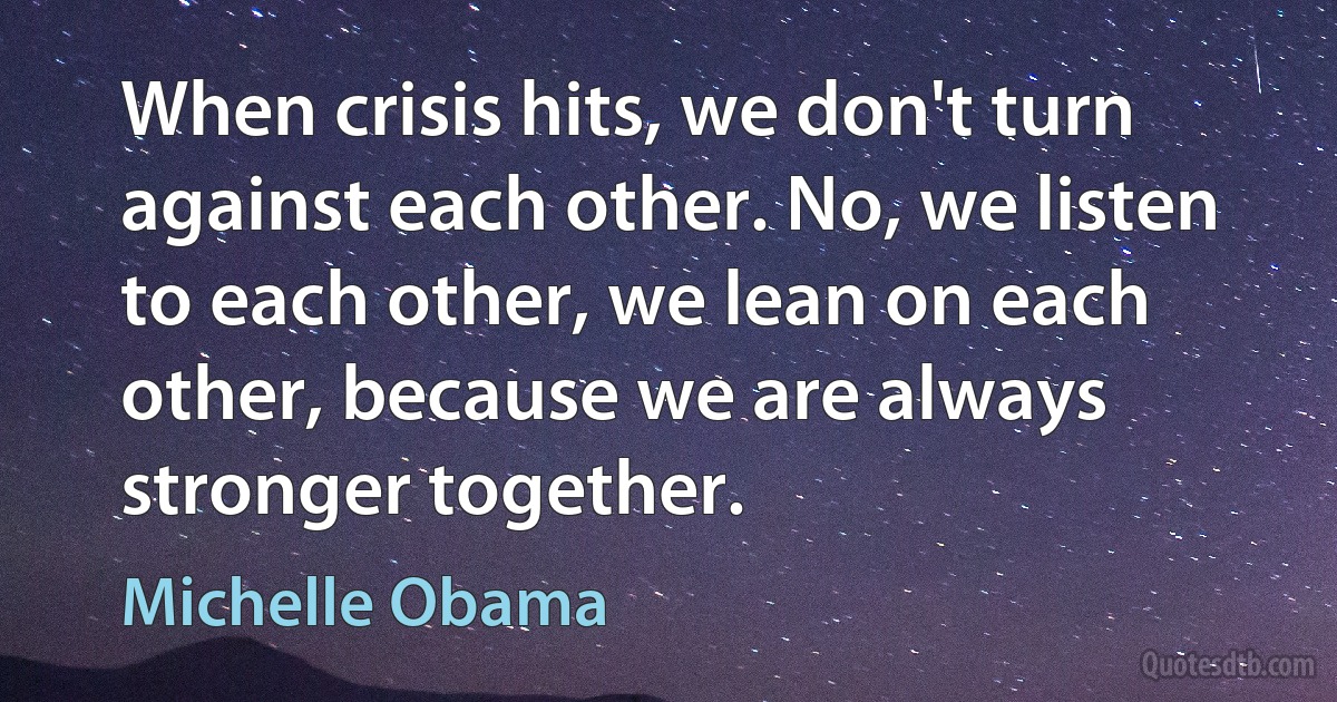 When crisis hits, we don't turn against each other. No, we listen to each other, we lean on each other, because we are always stronger together. (Michelle Obama)