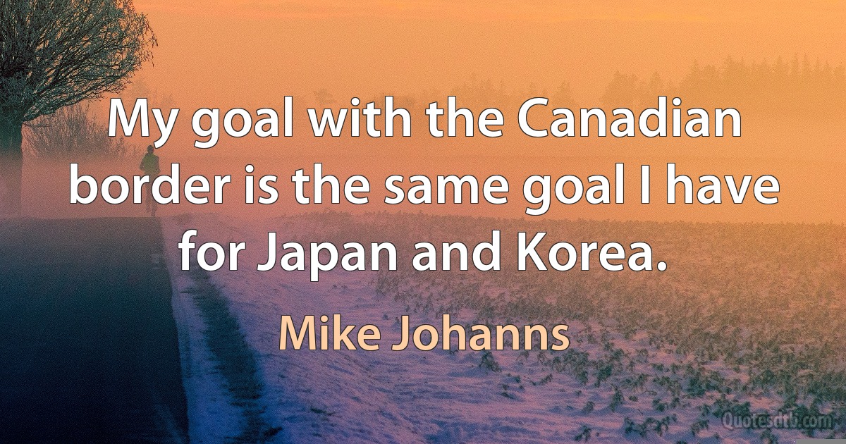 My goal with the Canadian border is the same goal I have for Japan and Korea. (Mike Johanns)