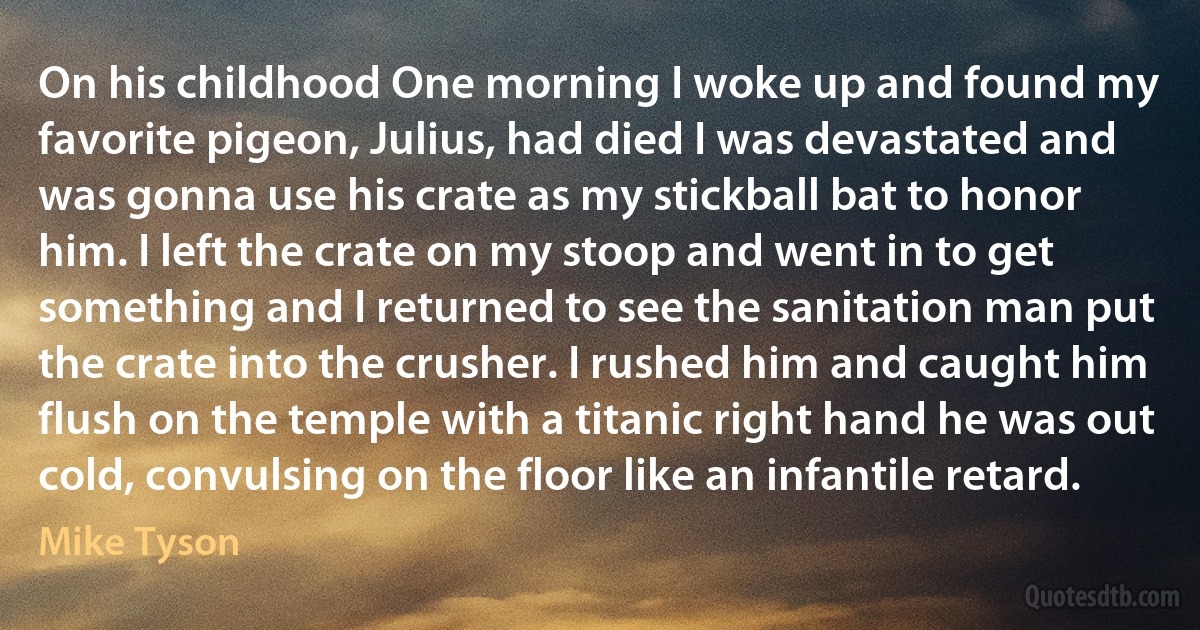 On his childhood One morning I woke up and found my favorite pigeon, Julius, had died I was devastated and was gonna use his crate as my stickball bat to honor him. I left the crate on my stoop and went in to get something and I returned to see the sanitation man put the crate into the crusher. I rushed him and caught him flush on the temple with a titanic right hand he was out cold, convulsing on the floor like an infantile retard. (Mike Tyson)