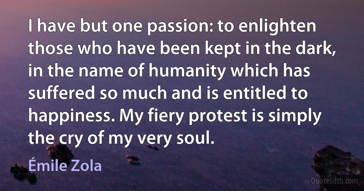 I have but one passion: to enlighten those who have been kept in the dark, in the name of humanity which has suffered so much and is entitled to happiness. My fiery protest is simply the cry of my very soul. (Émile Zola)