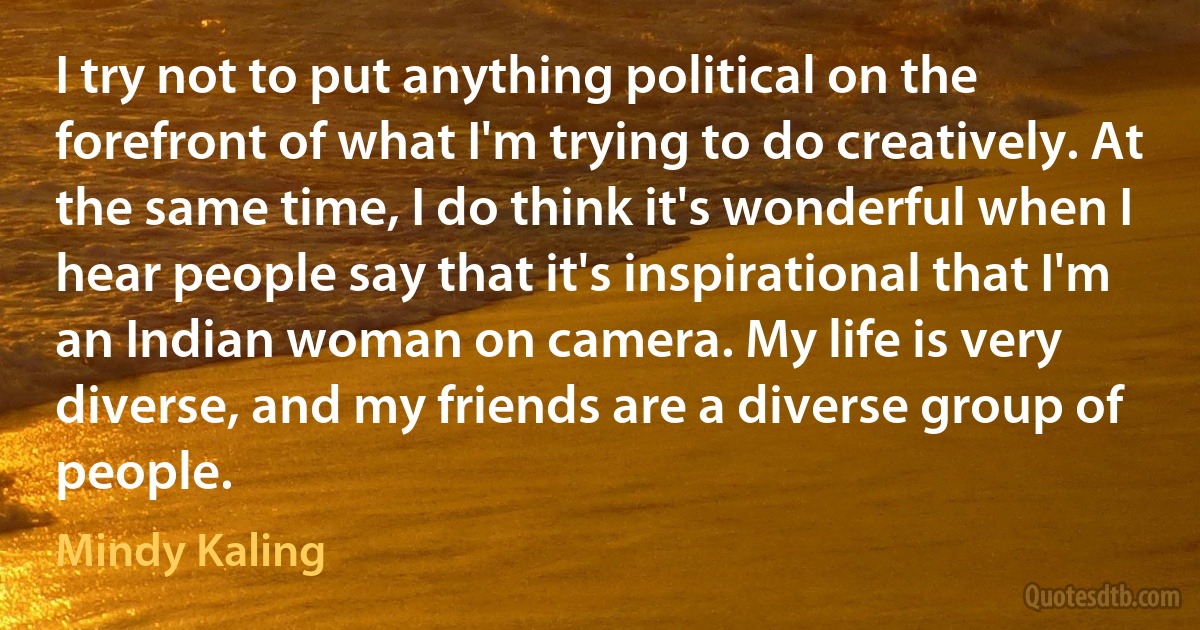 I try not to put anything political on the forefront of what I'm trying to do creatively. At the same time, I do think it's wonderful when I hear people say that it's inspirational that I'm an Indian woman on camera. My life is very diverse, and my friends are a diverse group of people. (Mindy Kaling)