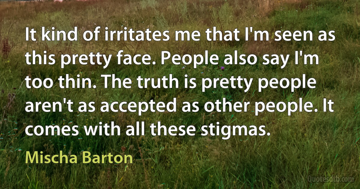 It kind of irritates me that I'm seen as this pretty face. People also say I'm too thin. The truth is pretty people aren't as accepted as other people. It comes with all these stigmas. (Mischa Barton)