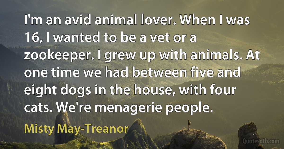 I'm an avid animal lover. When I was 16, I wanted to be a vet or a zookeeper. I grew up with animals. At one time we had between five and eight dogs in the house, with four cats. We're menagerie people. (Misty May-Treanor)