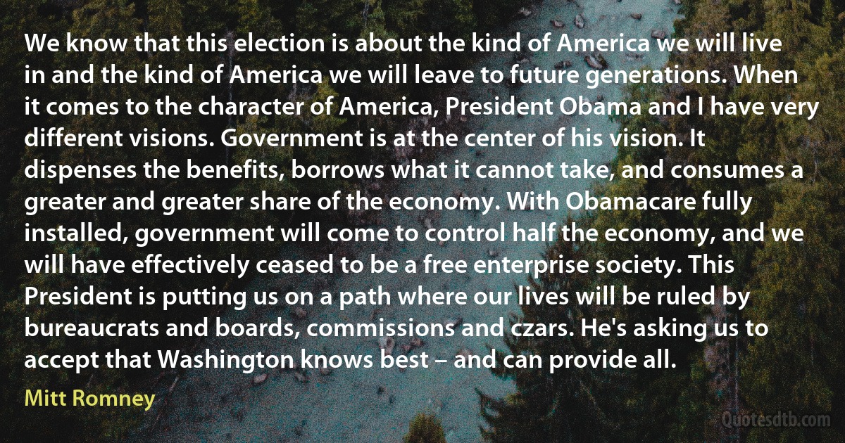 We know that this election is about the kind of America we will live in and the kind of America we will leave to future generations. When it comes to the character of America, President Obama and I have very different visions. Government is at the center of his vision. It dispenses the benefits, borrows what it cannot take, and consumes a greater and greater share of the economy. With Obamacare fully installed, government will come to control half the economy, and we will have effectively ceased to be a free enterprise society. This President is putting us on a path where our lives will be ruled by bureaucrats and boards, commissions and czars. He's asking us to accept that Washington knows best – and can provide all. (Mitt Romney)