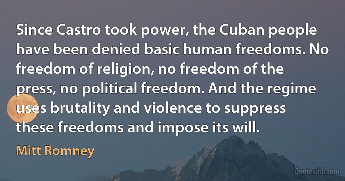 Since Castro took power, the Cuban people have been denied basic human freedoms. No freedom of religion, no freedom of the press, no political freedom. And the regime uses brutality and violence to suppress these freedoms and impose its will. (Mitt Romney)