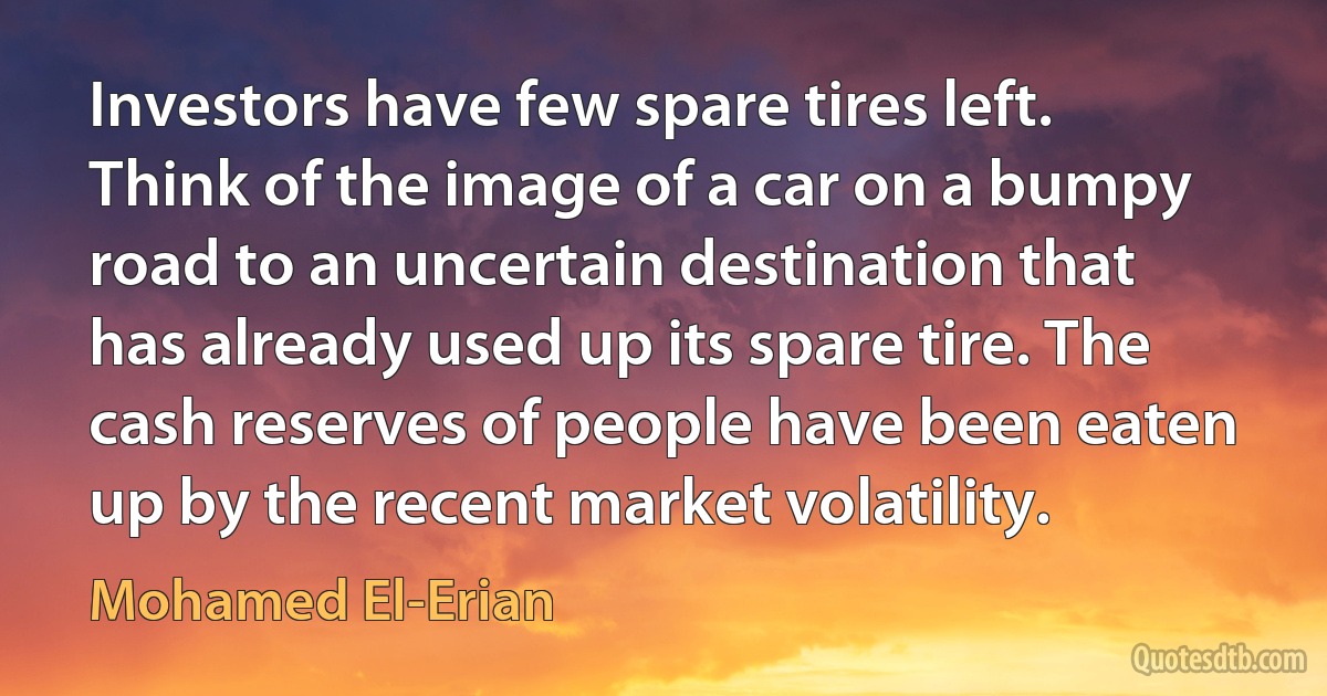 Investors have few spare tires left. Think of the image of a car on a bumpy road to an uncertain destination that has already used up its spare tire. The cash reserves of people have been eaten up by the recent market volatility. (Mohamed El-Erian)