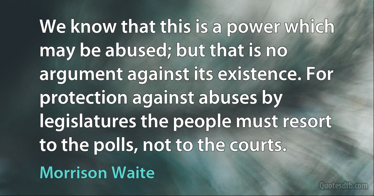 We know that this is a power which may be abused; but that is no argument against its existence. For protection against abuses by legislatures the people must resort to the polls, not to the courts. (Morrison Waite)