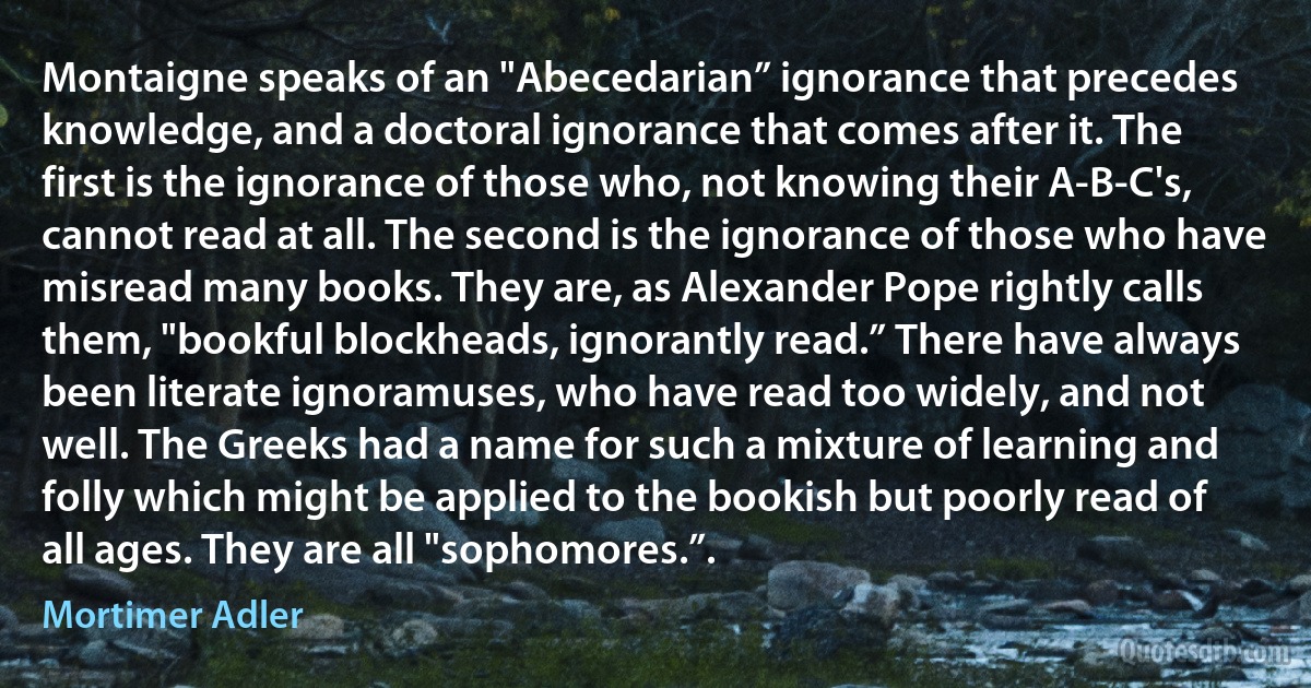 Montaigne speaks of an "Abecedarian” ignorance that precedes knowledge, and a doctoral ignorance that comes after it. The first is the ignorance of those who, not knowing their A-B-C's, cannot read at all. The second is the ignorance of those who have misread many books. They are, as Alexander Pope rightly calls them, "bookful blockheads, ignorantly read.” There have always been literate ignoramuses, who have read too widely, and not well. The Greeks had a name for such a mixture of learning and folly which might be applied to the bookish but poorly read of all ages. They are all "sophomores.”. (Mortimer Adler)