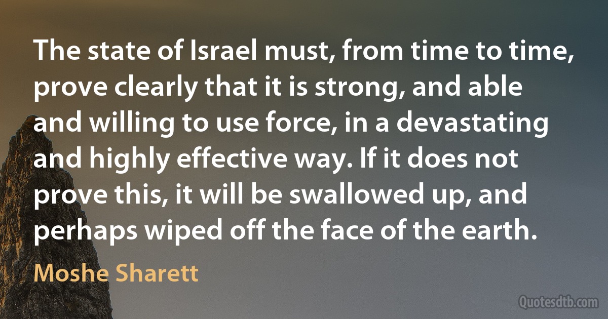 The state of Israel must, from time to time, prove clearly that it is strong, and able and willing to use force, in a devastating and highly effective way. If it does not prove this, it will be swallowed up, and perhaps wiped off the face of the earth. (Moshe Sharett)